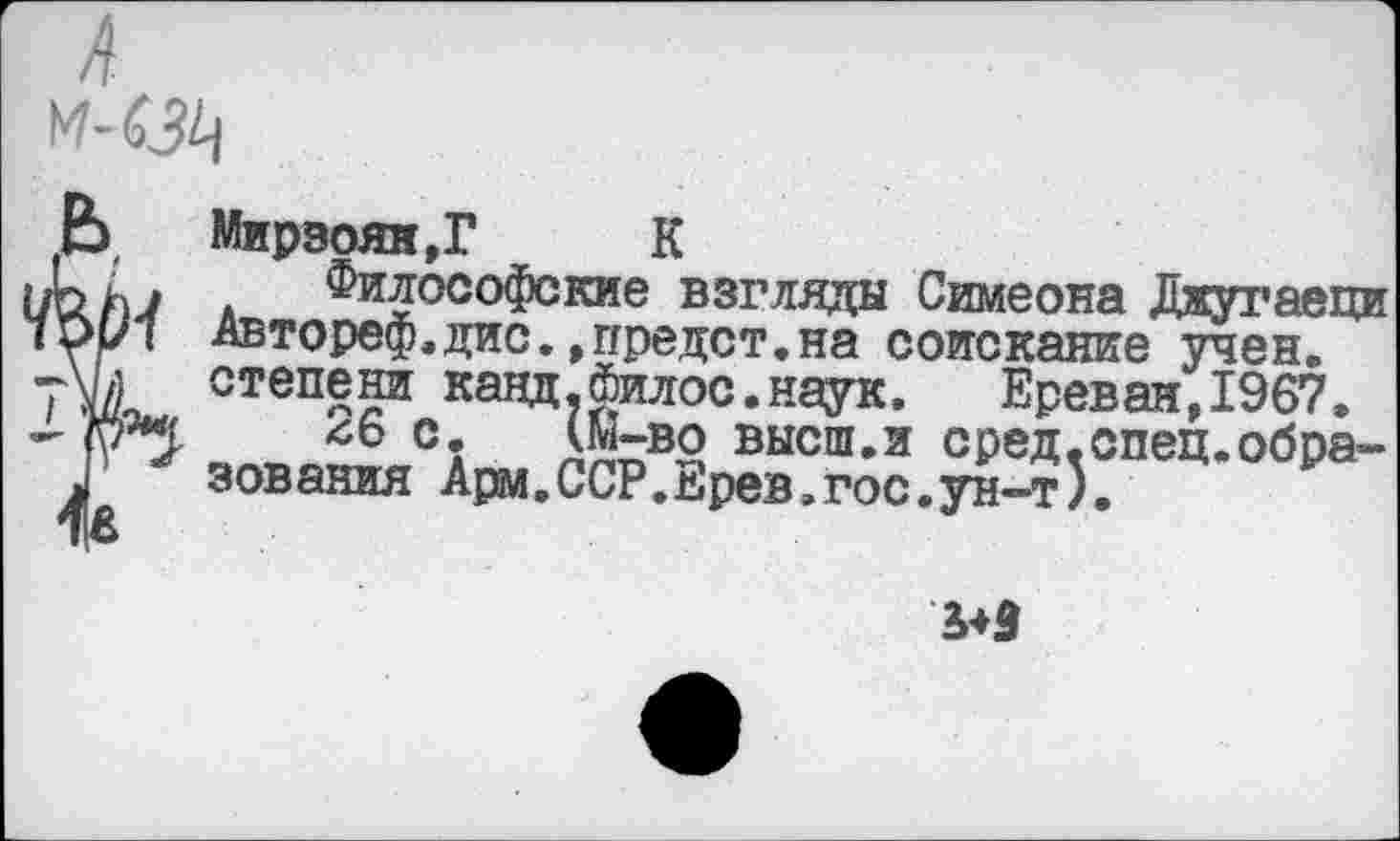 ﻿м-ед
Ь	Мирзоян,Г	К
уЬ ДФилософские взгляды Симеона Джугаеци ч\>Р1 Автореф.дис. »предст.на соискание учен. уШ степени канд.Филос.наук. Ереван,1967.
‘пМ ^6 с. (м-во высш.и сред.спец.обра-Л зования Арм.ССР.Ерев,гос.ун-т).
